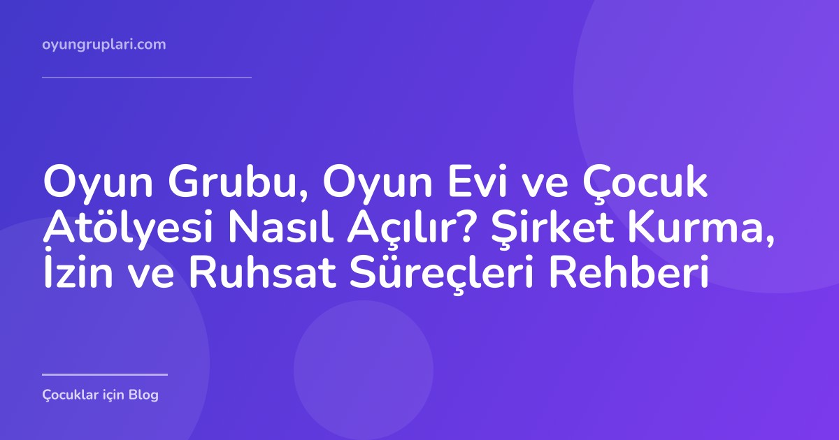 Oyun Grubu, Oyun Evi ve Çocuk Atölyesi Nasıl Açılır? Şirket Kurma, İzin ve Ruhsat Süreçleri Rehberi